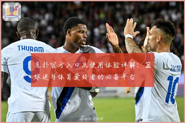 虎扑官方入口及使用体验详解：篮球迷与体育爱好者的必备平台