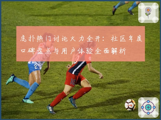 虎扑热门讨论火力全开:社区年度口碑盘点与用户体验全面解析