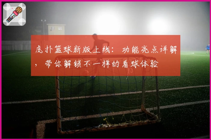 虎扑篮球新版上线：功能亮点详解，带你解锁不一样的看球体验