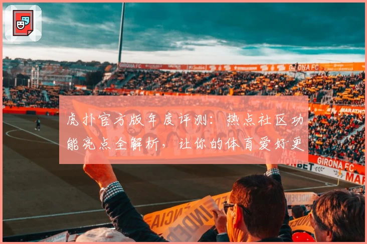 虎扑官方版年度评测：热点社区功能亮点全解析，让你的体育爱好更有深度
