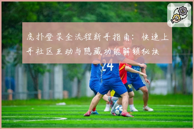 虎扑登录全流程新手指南：快速上手社区互动与隐藏功能解锁秘诀