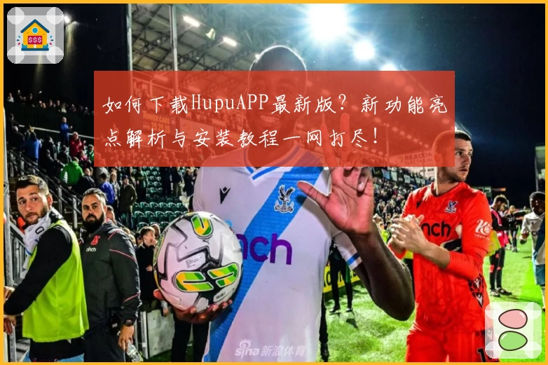 如何下载HupuAPP最新版？新功能亮点解析与安装教程一网打尽！