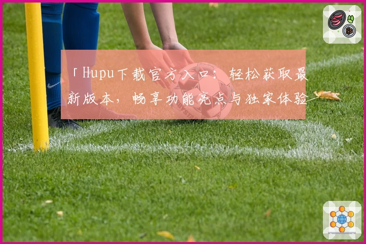 「Hupu下载官方入口：轻松获取最新版本，畅享功能亮点与独家体验」