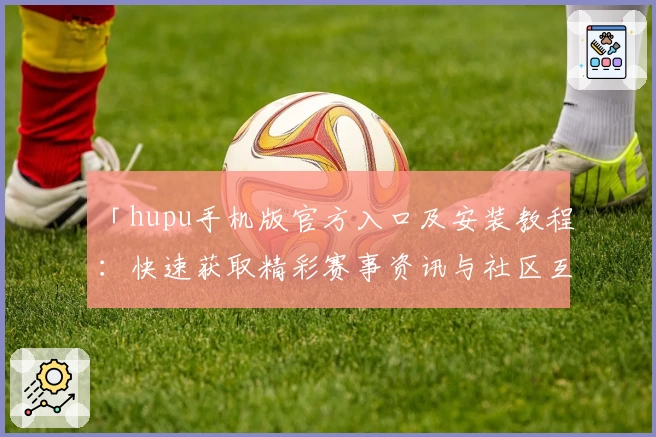 「hupu手机版官方入口及安装教程：快速获取精彩赛事资讯与社区互动体验」