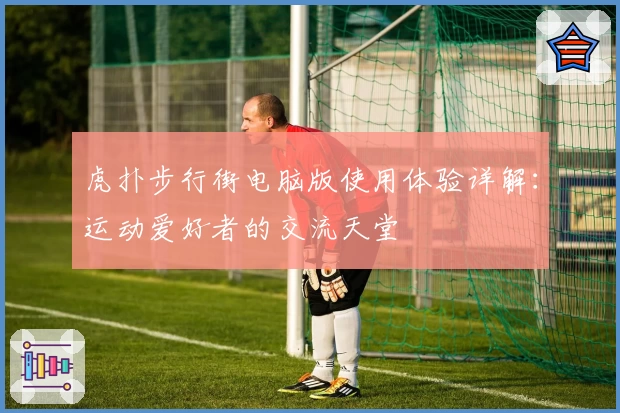 虎扑步行街电脑版使用体验详解：运动爱好者的交流天堂