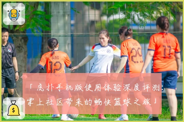 「虎扑手机版使用体验深度评测:掌上社区带来的畅快篮球之旅」