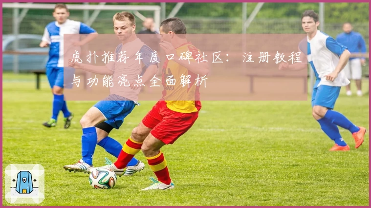 虎扑推荐年度口碑社区：注册教程与功能亮点全面解析