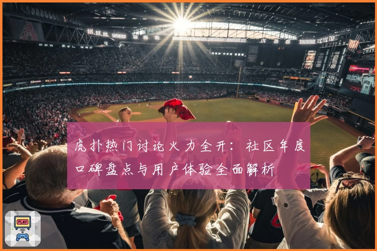 虎扑热门讨论火力全开：社区年度口碑盘点与用户体验全面解析