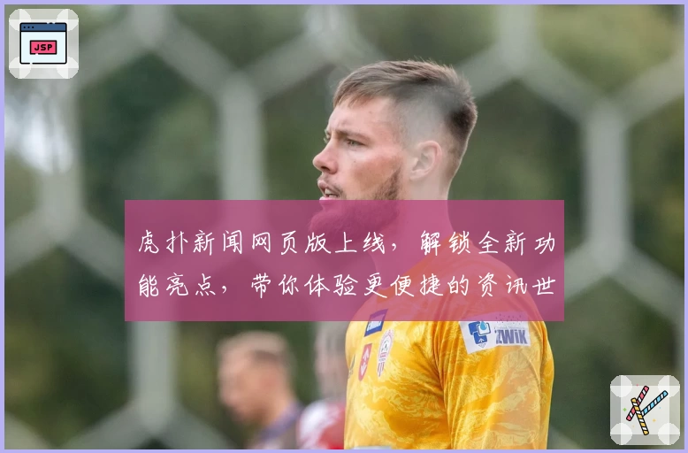 虎扑新闻网页版上线，解锁全新功能亮点，带你体验更便捷的资讯世界