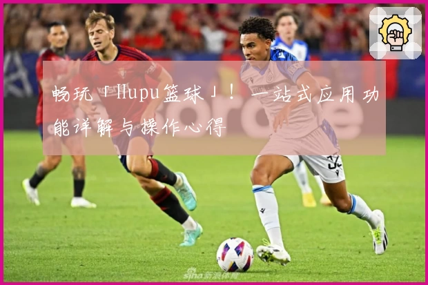 畅玩「Hupu篮球」!一站式应用功能详解与操作心得