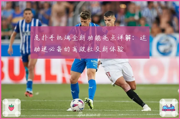 虎扑手机端全新功能亮点详解:运动迷必备的高效社交新体验