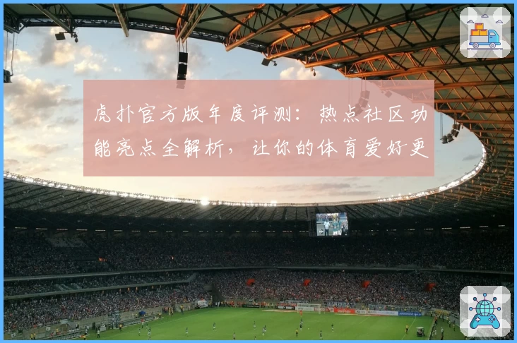 虎扑官方版年度评测：热点社区功能亮点全解析，让你的体育爱好更有深度