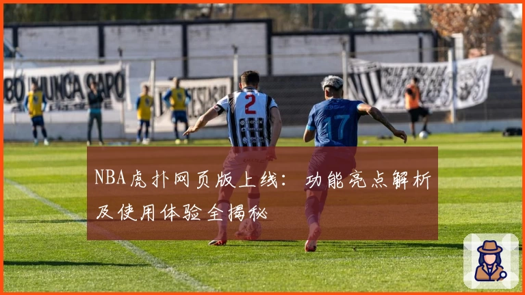 NBA虎扑网页版上线：功能亮点解析及使用体验全揭秘