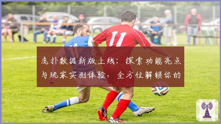 虎扑数据新版上线：探索功能亮点与玩家实测体验，全方位解锁你的篮球世界