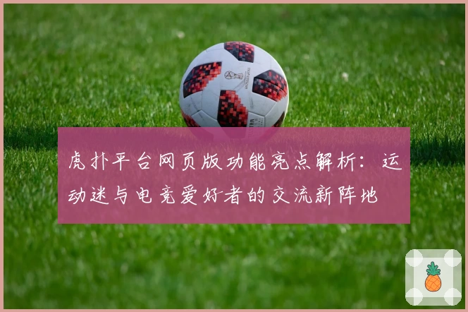虎扑平台网页版功能亮点解析:运动迷与电竞爱好者的交流新阵地