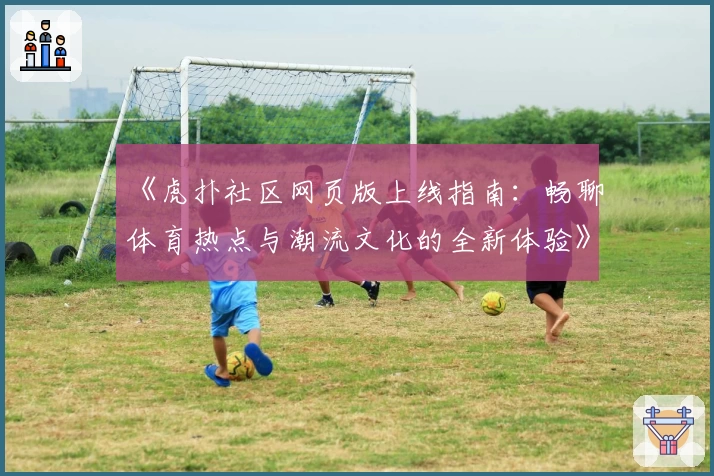 《虎扑社区网页版上线指南：畅聊体育热点与潮流文化的全新体验》