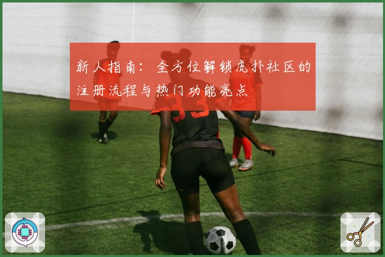 新人指南：全方位解锁虎扑社区的注册流程与热门功能亮点